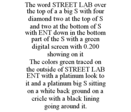 THE WORD STREET LAB OVER THE TOP OF A A BIG S WITH FOUR DIAMOND TWO AT THE TOP OF S AND TWO AT THE BOTTOM OF S WITH ENT DOWN IN THE BOTTOM PART OF THE S WITH A GREEN DIGITAL SCREEN WITH 0.200 SHOWING ON IT THE COLORS GREEN TRACED ON THE OUTSIDE OF STREET LAB ENT WITH A PLATINUM LOOK TO IT AND A PLATINUM BIG S SITTING ON A WHITE BACK GROUND ON A CRICLE WITH A BLACK LINING GOING AROUND IT. trademark