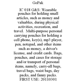 GOPAK IC 018 G&S: WEARABLE POUCHES FOR HOLDING SMALL ARTICLES, SUCH AS MONEY AND VALUABLES, DURING PHYSICAL ACTIVITIES, RECREATION, AND TRAVEL. MULTI-PURPOSE PERSONAL CARRYING POUCHES FOR HOLDING A CELL PHONE, KEY(S), MP3 PLAYER, PEN, NOTEPAD, AND OTHER ITEMS SUCH AS MONEY, A DRIVER'S LICENSE, AND CREDIT CARDS. BAGS, POUCHES, AND CASES FOR STORAGE AND/OR TRANSPORT OF PERSONAL ITEMS, NAMELY, CARRY-ALL BAGS, TRAVEL BAGS, WAIST BAGS, DAY PACKS, AND FANNY PACKS. FIRST USE: 20110301 trademark