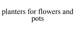PLANTERS FOR FLOWERS AND POTS trademark