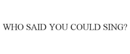 WHO SAID YOU COULD SING? trademark