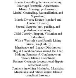 ISLAMIC CONSULTING SERVICES INCLUDING MARRIAGE PRENUPTIAL AGREEMENTS; ISLAMIC MARRIAGE PERFORMANCE; MARITAL COUNSELING, RECONCILIATION, AND SEPARATION; ISLAMIC DIVORCE DECREE (STANDARD AND KHULAU' DIVORCE); SPOUSAL SUPPORT (PRE-, PENDING, AND POST-DIVORCE ALIMONY); CHILD CUSTODY, SUPPORT, VISITATION AND EDUCATION; WILLS ( WASIYAH ), AND FAMILY LIVING TRUSTS ( WAQF AHLI ); INHERITANCE AND LEGACY DISTRIBUTION; HAJJ & UMRAH SERVICES AROUND THE YEAR; HOLDING SEMINARS & CONFERENCES ON VARIOUS ISLAMIC DISCIPLINES; BUSINESS CONTRACTS (OCCUPATIONAL DISPUTE SETTLEMENT.) ETC; CONTRACTS INVOLVING MUDARABA, MURABAHA, MUSHARAKA, AND RELATED ISSUES; ISLAMIC COMPLIANT INSURANCE trademark