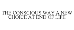 THE CONSCIOUS WAY A NEW CHOICE AT END OF LIFE trademark