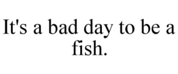 IT'S A BAD DAY TO BE A FISH. trademark