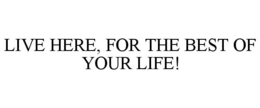 LIVE HERE, FOR THE BEST OF YOUR LIFE! trademark