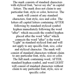 THE MARK CONSISTS OF STANDARD CHARACTERS WITH STYLIZED FONT, "NEVER SAY DIE" IN CAPITAL LETTERS. THE MARK DOES NOT CLAIM TO ANY PARTICULAR FONT, STYLE OR COLOR, HOWEVER. THE MARK WILL CONSIST OF ANY STANDARD CHARACTERS, FONT STYLE, SIZE AND COLOR. THE LETTERS ALL CAPITAL LETTERS CONTAINING AFTER FOLLOWING BY STANDARD STYLIZED SYMBOL HYPHEN IMMEDIATELY FOLLOWING THE WORD "AFTER". WHICH SUCCEEDS THE SYMBOL HYPHEN PLACED AFTER THE WORD "AFTER" WHICH CONNECTS THE WORD "AFTER" IS THE WORD "LIGHT" IN STANDARD STYLIZED FONT AND WILL NOT APPLY TO ANY SPECIFIC FONT, SIZE, COLOR AND STYLIZED CHARACTER. THE MARK WILL CONSIST OF STANDARD CHARACTERS WITHOUT CLAIM TO ANY PARTICULAR FONT, STYLE, SIZE OR COLOR. THE FULL MARK CONTAINING WORD, AFTER, STANDARD HYPHEN SYMBOL, AND WORD LIGHT WILL CONSIST OF STANDARD CHARACTERS WITHOUT CLAIM TO ANY PARTICULAR FONT, STYLE, SIZE OR SPECIFIC COLOR trademark