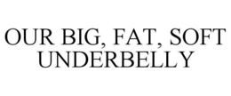 OUR BIG, FAT, SOFT UNDERBELLY trademark