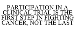 PARTICIPATION IN A CLINICAL TRIAL IS THE FIRST STEP IN FIGHTING CANCER, NOT THE LAST trademark
