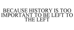 BECAUSE HISTORY IS TOO IMPORTANT TO BE LEFT TO THE LEFT trademark