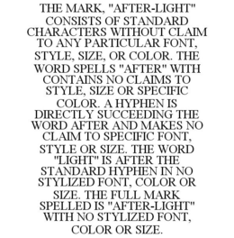 THE MARK, "AFTER-LIGHT" CONSISTS OF STANDARD CHARACTERS WITHOUT CLAIM TO ANY PARTICULAR FONT, STYLE, SIZE, OR COLOR. THE WORD SPELLS "AFTER" WITH CONTAINS NO CLAIMS TO STYLE, SIZE OR SPECIFIC COLOR. A HYPHEN IS DIRECTLY SUCCEEDING THE WORD AFTER AND MAKES NO CLAIM TO SPECIFIC FONT, STYLE OR SIZE. THE WORD "LIGHT" IS AFTER THE STANDARD HYPHEN IN NO STYLIZED FONT, COLOR OR SIZE. THE FULL MARK SPELLED IS "AFTER-LIGHT" WITH NO STYLIZED FONT, COLOR OR SIZE. trademark