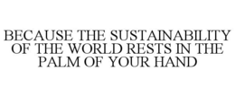 BECAUSE THE SUSTAINABILITY OF THE WORLD RESTS IN THE PALM OF YOUR HAND trademark