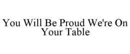 YOU WILL BE PROUD WE'RE ON YOUR TABLE trademark