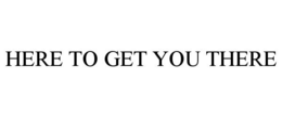 HERE TO GET YOU THERE trademark