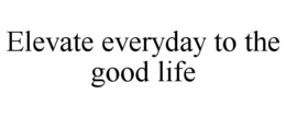 ELEVATE EVERYDAY TO THE GOOD LIFE trademark