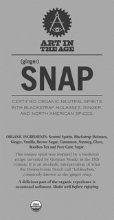 ART IN THE AGE (GINGER) SNAP CERTIFIED ORGANIC NEUTRAL SPIRITS WITH BLACKSTRAP MOLASSES, GINGER, AND NORTH AMERICAN SPICES. ORGANIC INGREDIENTS: NEUTRAL SPIRITS, BLACKSTRAP MOLASSES, CLOVE, BROWN SUGAR, CINNAMON, GINGER, NUTMEG, ROOIBOS TEA, VANILLA AND PURE CANE SUGAR. THIS UNIQUE SPIRIT WAS INSPIRED BY A MEDIEVAL RECIPE INVENTED BY GERMAN MONKS IN THE 13TH CENTURY. IT IS AN ALCOHOLIC INTERPRETATION OF WHAT THE PENNSYLVANIA DUTCH CALL "LEBKUCHEN," COMMONLY KNOWN AS THE GINGER SNAP. A DELICIOUS PART OF THE ORGANIC EXPERIENCE IS OCCASIONAL SEDIMENT. SHAKE WELL BEFORE ENJOYING. USDA ORGANIC trademark