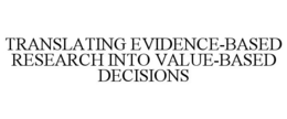 TRANSLATING EVIDENCE-BASED RESEARCH INTO VALUE-BASED DECISIONS trademark