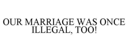 OUR MARRIAGE WAS ONCE ILLEGAL, TOO! trademark