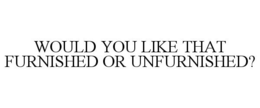 WOULD YOU LIKE THAT FURNISHED OR UNFURNISHED? trademark