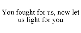 YOU FOUGHT FOR US, NOW LET US FIGHT FOR YOU trademark