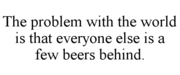 THE PROBLEM WITH THE WORLD IS THAT EVERYONE ELSE IS A FEW BEERS BEHIND. trademark