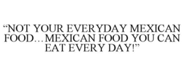 "NOT YOUR EVERYDAY MEXICAN FOOD...MEXICAN FOOD YOU CAN EAT EVERY DAY!" trademark