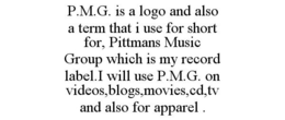 P.M.G. IS A LOGO AND ALSO A TERM THAT I USE FOR SHORT FOR, PITTMANS MUSIC GROUP WHICH IS MY RECORD LABEL.I WILL USE P.M.G. ON VIDEOS,BLOGS,MOVIES,CD,TV AND ALSO FOR APPAREL . trademark