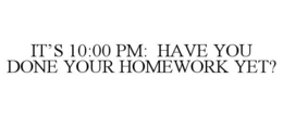 IT'S 10:00 PM: HAVE YOU DONE YOUR HOMEWORK YET? trademark