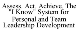 ASSESS. ACT. ACHIEVE. THE "I KNOW" SYSTEM FOR PERSONAL AND TEAM LEADERSHIP DEVELOPMENT trademark