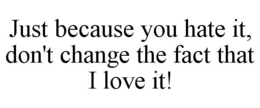 JUST BECAUSE YOU HATE IT, DON'T CHANGE THE FACT THAT I LOVE IT! trademark