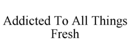ADDICTED TO ALL THINGS FRESH trademark