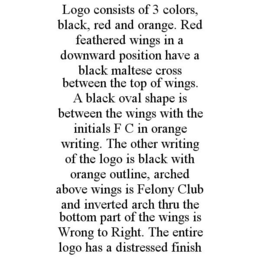 LOGO CONSISTS OF 3 COLORS, BLACK, RED AND ORANGE. RED FEATHERED WINGS IN A DOWNWARD POSITION HAVE A BLACK MALTESE CROSS BETWEEN THE TOP OF WINGS. A BLACK OVAL SHAPE IS BETWEEN THE WINGS WITH THE INITIALS F C IN ORANGE WRITING. THE OTHER WRITING OF THE LOGO IS BLACK WITH ORANGE OUTLINE, ARCHED ABOVE WINGS IS FELONY CLUB AND INVERTED ARCH THRU THE BOTTOM PART OF THE WINGS IS WRONG TO RIGHT. THE ENTIRE LOGO HAS A DISTRESSED FINISH trademark