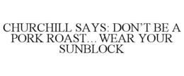 CHURCHILL SAYS: DON'T BE A PORK ROAST...WEAR YOUR SUNBLOCK trademark