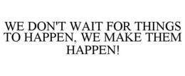 WE DON'T WAIT FOR THINGS TO HAPPEN, WE MAKE THEM HAPPEN! trademark