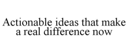 ACTIONABLE IDEAS THAT MAKE A REAL DIFFERENCE NOW trademark