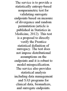 THE SERVICE IS TO PROVIDE A STATISTICALLY ENTROPY-BASED NONPARAMETRIC TEST FOR VALIDATING SURROGATE ENDPOINTS BASED ON MEASURE OF DIVERGENCE AND RANDOM PERMUTATION (ARTICLE IS PUBLISHED IN STATISTICS IN MEDICINE, 2012). THIS TEST IS A PROPOSAL TO DIRECTLY VERIFY THE PRENTICE STATISTICAL DEFINITION OF SURROGACY. THE TEST DOES NOT IMPOSE DISTRIBUTIONAL ASSUMPTIONS ON THE ENDPOINTS AND IT IS ROBUST TO MODEL MISSPECIFICATION. THE SERVICE ALSO PROVIDES STATISTICAL ANALYSIS INCLUDING DATA MANAGEMENT AND SAS PROGRAMS FOR CLINICAL DATA, BIOMARKERS, AND SURROGATE ENDPOINTS. trademark