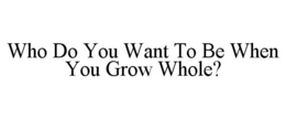 WHO DO YOU WANT TO BE WHEN YOU GROW WHOLE? trademark