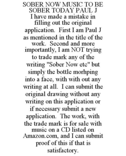 SOBER NOW MUSIC TO BE SOBER TODAY PAUL J I HAVE MADE A MISTAKE IN FILLING OUT THE ORIGINAL APPLICATION. FIRST I AM PAUL J AS MENTIONED IN THE TITLE OF THE WORK. SECOND AND MORE IMPORTANTLY, I AM NOT TRYING TO TRADE MARK ANY OF THE WRITING "SOBER NOW ETC" BUT SIMPLY THE BOTTLE MORHPING INTO A FACE, WITH WITH OUT ANY WRITING AT ALL. I CAN SUBMIT THE ORIGINAL DRAWING WITHOUT ANY WRITING ON THIS APPLICATION OR IF NECESSARY SUBMIT A NEW APPLICATION. THE WORK, WITH THE TRADE MARK IS FOR SALE WITH MUSIC ON A CD LISTED ON AMAZON.COM, AND I CAN SUBMIT PROOF OF THIS IF THAT IS SATISFACTORY. trademark