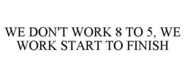 WE DON'T WORK 8 TO 5, WE WORK START TO FINISH trademark
