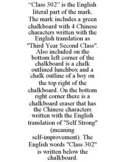 "CLASS 302" IS THE ENGLISH LITERAL PART OF THE MARK. THE MARK INCLUDES A GREEN CHALKBOARD WITH 4 CHINESE CHARACTERS WRITTEN WITH THE ENGLISH TRANSLATION AS "THIRD YEAR SECOND CLASS". ALSO INCLUDED ON THE BOTTOM LEFT CORNER OF THE CHALKBOARD IS A CHALK OUTLINED LUNCHBOX AND A CHALK OUTLINE OF A BOY ON THE TOP RIGHT OF THE CHALKBOARD. ON THE BOTTOM RIGHT CORNER THERE IS A CHALKBOARD ERASER THAT HAS THE CHINESE CHARACTERS WRITTEN WITH THE ENGLISH TRANSLATION OF "SELF STRONG" (MEANING SELF-IMPROVEMENT). THE ENGLISH WORDS "CLASS 302" IS WRITTEN BELOW THE CHALKBOARD. trademark