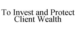 TO INVEST AND PROTECT CLIENT WEALTH trademark