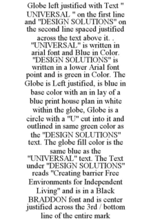 GLOBE LEFT JUSTIFIED WITH TEXT " UNIVERSAL " ON THE FIRST LINE AND "DESIGN SOLUTIONS" ON THE SECOND LINE SPACED JUSTIFIED ACROSS THE TEXT ABOVE IT. . "UNIVERSAL" IS WRITTEN IN ARIAL FONT AND BLUE IN COLOR. "DESIGN SOLUTIONS" IS WRITTEN IN A LOWER ARIAL FONT POINT AND IS GREEN IN COLOR. THE GLOBE IS LEFT JUSTIFIED, IS BLUE IN BASE COLOR WITH AN IN LAY OF A BLUE PRINT HOUSE PLAN IN WHITE WITHIN THE GLOBE, GLOBE IS A CIRCLE WITH A "U" CUT INTO IT AND OUTLINED IN SAME GREEN COLOR AS THE "DESIGN SOLUTIONS" TEXT. THE GLOBE FILL COLOR IS THE SAME BLUE AS THE "UNIVERSAL" TEXT. THE TEXT UNDER "DESIGN SOLUTIONS" READS "CREATING BARRIER FREE ENVIRONMENTS FOR INDEPENDENT LIVING" AND IS IN A BLACK BRADDON FONT AND IS CENTER JUSTIFIED ACROSS THE 3RD / BOTTOM LINE OF THE ENTIRE MARK trademark