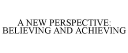 A NEW PERSPECTIVE: BELIEVING AND ACHIEVING trademark