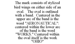 THE MARK CONSISTS OF STYLIZED BIRD WINGS ON EITHER SIDE OF AN OVAL. THE OVAL IS OUTLINED WITH A BAND. CENTERED IN THE UPPER ARC OF THE BAND IS THE WORD "AERONAUTICAL": CENTERED WITHIN THE LOWER ARC OF THE BAND IS THE WORD "WORKS." CENTERED WITHIN THE OVAL ITSELF IS THE WORK "OHIO" trademark