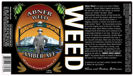 ABNER WEED AMBER ALE WEED MT SHASTA BREWING CO. WEED, CA ABNER WEED IS AN ICON IN OUR TOWN OF WEED, CALIFORNIA.  SENATOR WEED'S LEGEND SYMBOLIZES THE WILD WEST AND, FOR THAT REASON, HIS PORTRAIT ADORNS OUR "AMBER" ALE LABEL.  ABNER HOMESTEADED LARGE AMOUNTS OF LAND DURING THE GOLD RUSH, BECAME THE LARGEST CATTLE BARON NORTH OF SAN FRANCISCO, BUILT TWO PLUS HOTELS, A LOGGING COMPANY, A RAILROAD, AND BECAME A CA STATE SENATOR "TWICE".  HIS DESCENDANTS CONTINUE TO RUN THE ORIGINAL RANCH FOR THE LAST 150 YEARS.  OVER THE YEARS, ABNER WEED'S LUMBER COMPANY CHANGED HANDS THREE TIMES YET IT CONTINUES TO BE A VERY LARGE EMPLOYER IN OUR AREA BECAUSE OF LOVE FOR HIS FAMILY AND COMMUNITY, SENATOR WEED IS NOW RECOGNIZED AND CELEBRATED EACH YEAR IN OUR CITY PARK AND PLAZA.  ABNER WAS VERY STRONG IN CHARACTER AND LEADERSHIP, THEREFORE HE BECAME A PERFECT FIT FOR OUR NAMESAKE ABNER WEED AMBER ALE.  THIS POWERFUL AMBER HAS A STRONG, CRISP, UNIQUE NUTTY BIT AND IS TRULY APPEALING TO BEER GEEKS AROUND THE WORLD.  SEIZE THE MOMENT AND BECOME ONE WITH OUR "AMBER WEED AMBER ALE"! THIS PERFECT LIBATION IS BREWED IN WEED AT THE BASE OF OUR MAGICAL SHASTA MOUNTAIN!  IN REVERENCE TO OUR TOWN'S PATRIOT, SENATOR ABNER H. WEED, WE SAY CHEERS!  VAUNE AND BARBARA DILLMANN trademark