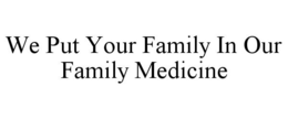 WE PUT YOUR FAMILY IN OUR FAMILY MEDICINE trademark
