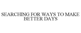 SEARCHING FOR WAYS TO MAKE BETTER DAYS trademark