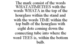 THE MARK CONSIST OF THE WORDS WHATATIMETEES WITH THE WORDS WHATA IN THE TOP OF THE HOURGLASS WITHIN THE STAND AND WITH THE WORDS TIME WITHIN THE TOP BULB OF THE HOURGLASS WITH EIGHT DOTS COMING DOWN THE CONNECTING TUBE INTO WHERE THE WORD TEES IS, WITHIN THE BOTTOM BULB. trademark