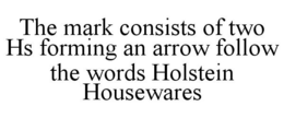THE MARK CONSISTS OF TWO HS FORMING AN ARROW FOLLOW THE WORDS HOLSTEIN HOUSEWARES trademark