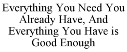 EVERYTHING YOU NEED YOU ALREADY HAVE, AND EVERYTHING YOU HAVE IS GOOD ENOUGH trademark