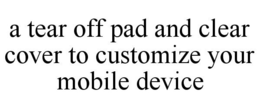 A TEAR OFF PAD AND CLEAR COVER TO CUSTOMIZE YOUR MOBILE DEVICE trademark