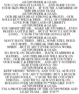 -GUNPOWDER & LEAD- YOU CAN SING IT LOUDLY... AND SLIDE US ON YOUR SKIN PROUDLY... IF YOU'RE A MEMBER OF THIS BRANDS TEAM -GUNPOWDER & LEAD- OUR HEARTS BEAT STRONG & PROUD... OUR SOULS RUN WILD & FREE... FULL OF UNBRIDLED LOVE FOR THIS LAND OF LIBERTY -GUNPOWDER & LEAD- YOU MIGHT HIT ME...MAKE ME STUMBLE...EVEN BLEED A LITTLE BIT... BUT IT WON'T LAST FOR LONG...'CAUSE I'M NEVER GONNA QUIT -GUNPOWDER & LEAD- MANY HAVE TRIED...HELL, SOME STILL HOLD OUT HOPE...TO BREAK THIS BRANDS SPIRIT...BUT IT AIN'T EVER GONNA WORK -GUNPOWDER & LEAD- SO, ROCK ON TRAITORS... BACK STABBERS & HATERS... AND THIS BRAND WILL ROCK ON TOO...OUR HEARTS SING FOR OUR COUNTRY... OUR FAMILY & FRIENDS... AND AIN'T NOTHING ELSE EVER GONNA' DO -GUNPOWDER & LEAD- KEEP MESSIN' WITH US, AND YOU'LL ALWAYS FIND OUT... YOU AIN'T NOTHIN' BUT A BUNCH OF DAMN FOOLS... 'CAUSE WE'RE COUNTRY STRONG... AND WE'LL ALWAYS ROCK ON... ROLLING OVER MOTHER FU**ERS LIKE YOU!! -GUNPOWDER & LEAD- I'M A PROUD MEMBER OF THE GUNPOWDER AND LEAD TEAM...ARE YOU?? trademark